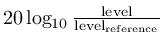 $20\log_{10}\frac{\mathrm{level}}{\mathrm{level}_\mathrm{reference}}$